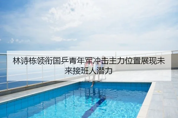 林诗栋领衔国乒青年军冲击主力位置展现未来接班人潜力