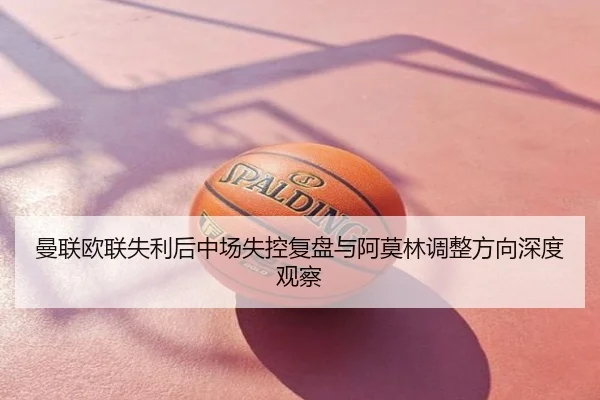 曼联欧联失利后中场失控复盘与阿莫林调整方向深度观察