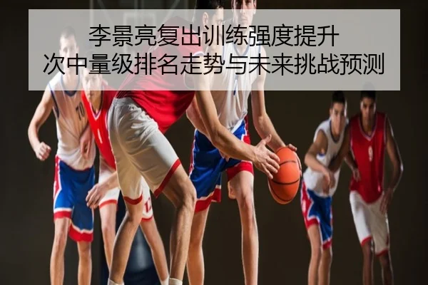 李景亮复出训练强度提升 次中量级排名走势与未来挑战预测