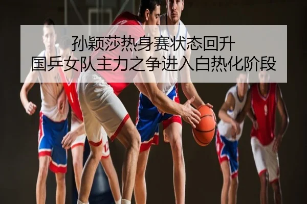 孙颖莎热身赛状态回升 国乒女队主力之争进入白热化阶段