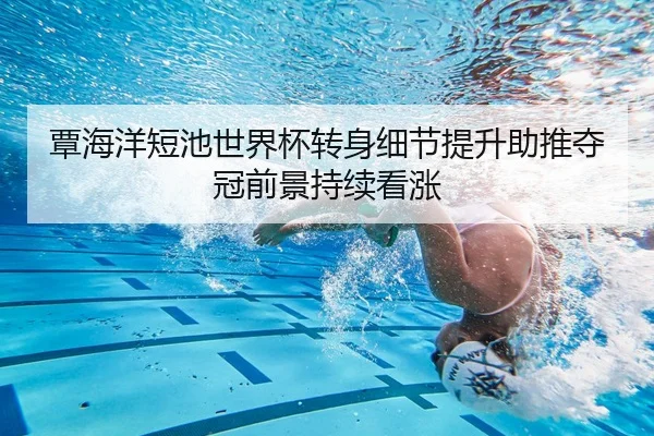 覃海洋短池世界杯转身细节提升助推夺冠前景持续看涨