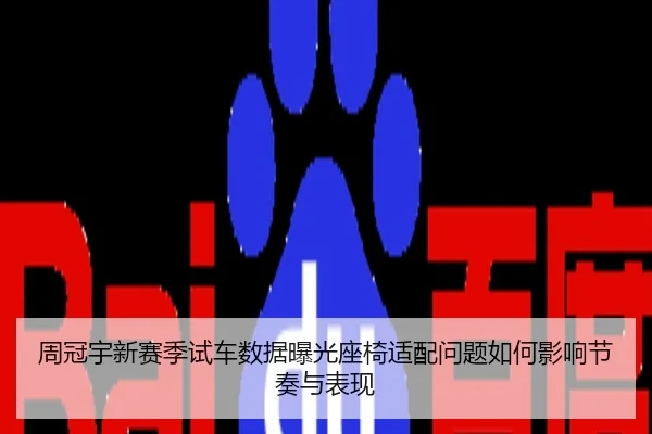 周冠宇新赛季试车数据曝光座椅适配问题如何影响节奏与表现