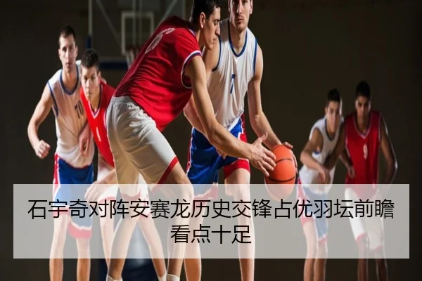 石宇奇对阵安赛龙历史交锋占优羽坛前瞻看点十足